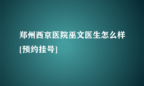 郑州西京医院巫文医生怎么样[预约挂号]