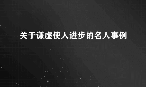 关于谦虚使人进步的名人事例