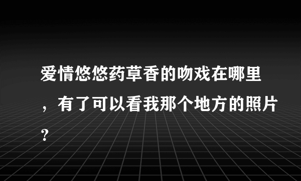 爱情悠悠药草香的吻戏在哪里，有了可以看我那个地方的照片？