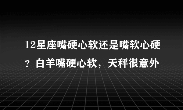 12星座嘴硬心软还是嘴软心硬？白羊嘴硬心软，天秤很意外