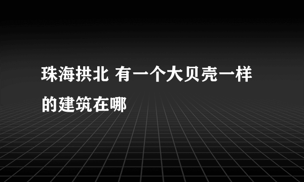 珠海拱北 有一个大贝壳一样的建筑在哪