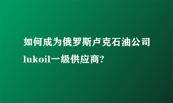 如何成为俄罗斯卢克石油公司lukoil一级供应商?