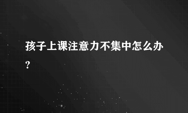 孩子上课注意力不集中怎么办?