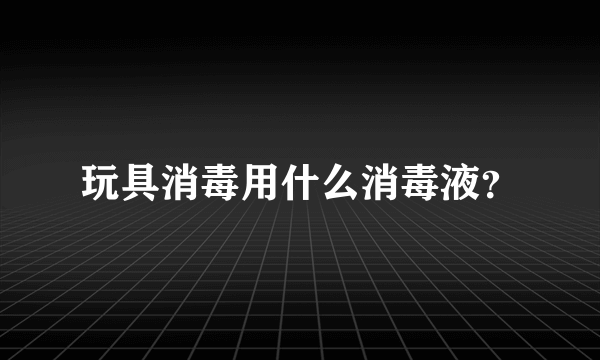 玩具消毒用什么消毒液？