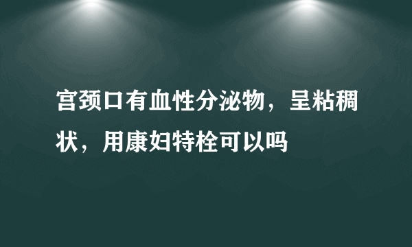 宫颈口有血性分泌物，呈粘稠状，用康妇特栓可以吗