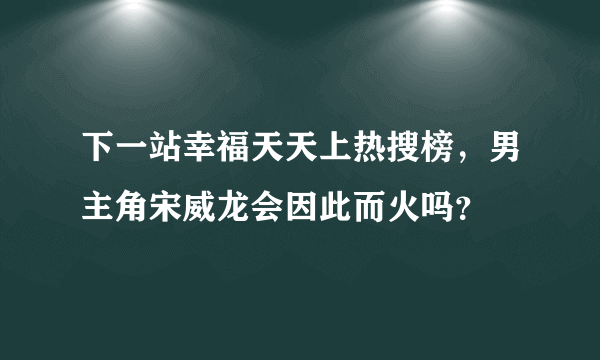 下一站幸福天天上热搜榜，男主角宋威龙会因此而火吗？