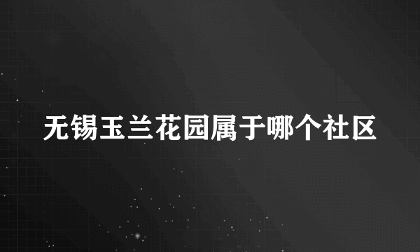 无锡玉兰花园属于哪个社区