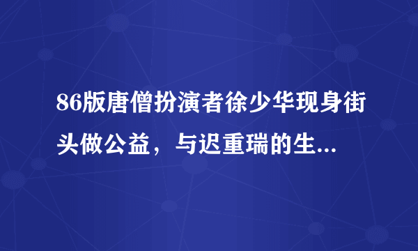 86版唐僧扮演者徐少华现身街头做公益，与迟重瑞的生活有何不同？