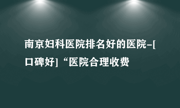 南京妇科医院排名好的医院-[口碑好]“医院合理收费