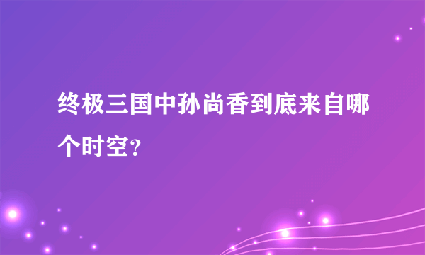 终极三国中孙尚香到底来自哪个时空？