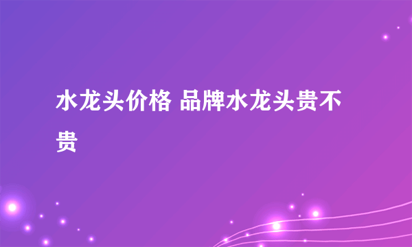 水龙头价格 品牌水龙头贵不贵