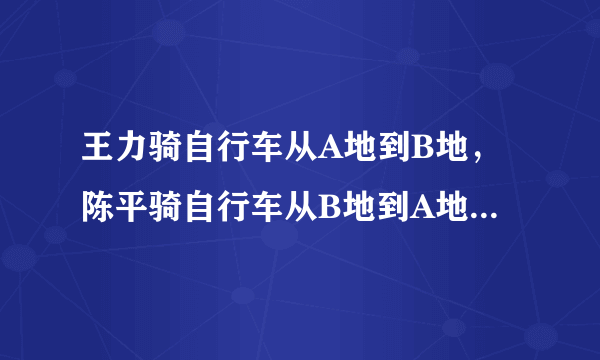 王力骑自行车从A地到B地，陈平骑自行车从B地到A地，两人都沿同一公路匀速前进，已知两人在上午8时同