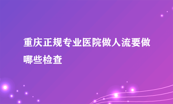 重庆正规专业医院做人流要做哪些检查