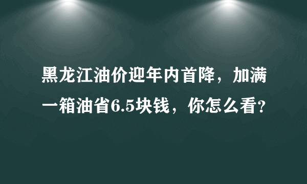 黑龙江油价迎年内首降，加满一箱油省6.5块钱，你怎么看？