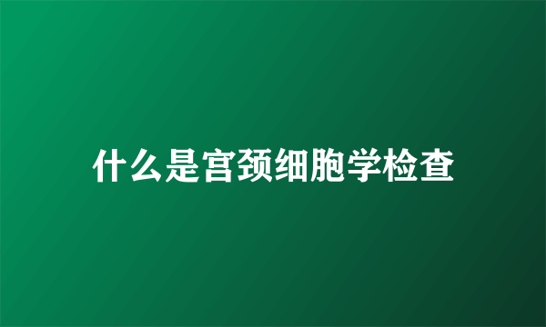 什么是宫颈细胞学检查