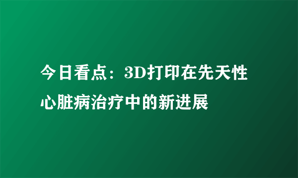 今日看点：3D打印在先天性心脏病治疗中的新进展