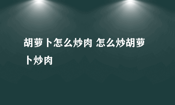 胡萝卜怎么炒肉 怎么炒胡萝卜炒肉