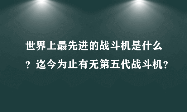 世界上最先进的战斗机是什么？迄今为止有无第五代战斗机？