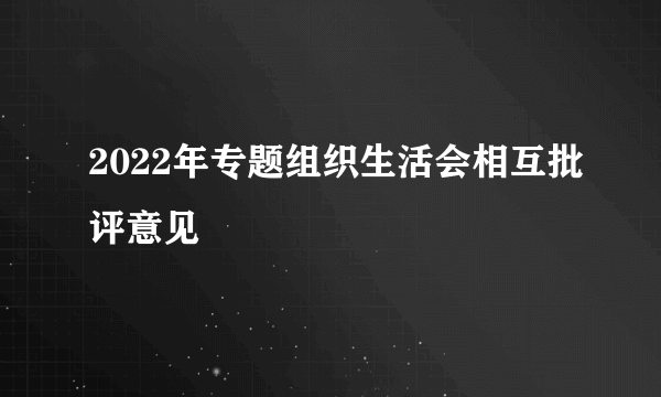 2022年专题组织生活会相互批评意见