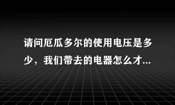 请问厄瓜多尔的使用电压是多少，我们带去的电器怎么才能用，谢谢