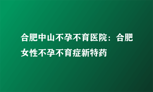 合肥中山不孕不育医院：合肥女性不孕不育症新特药