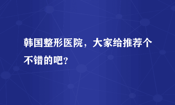 韩国整形医院，大家给推荐个不错的吧？