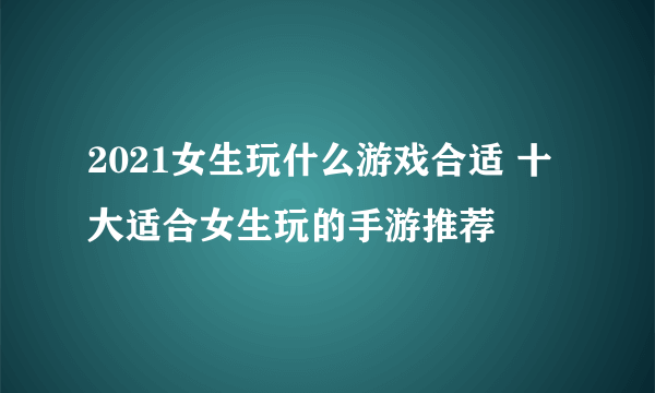 2021女生玩什么游戏合适 十大适合女生玩的手游推荐