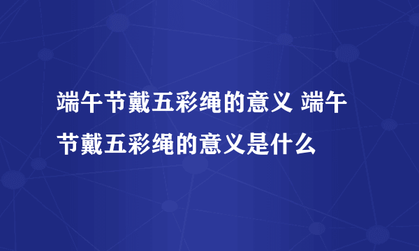 端午节戴五彩绳的意义 端午节戴五彩绳的意义是什么