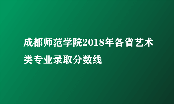 成都师范学院2018年各省艺术类专业录取分数线