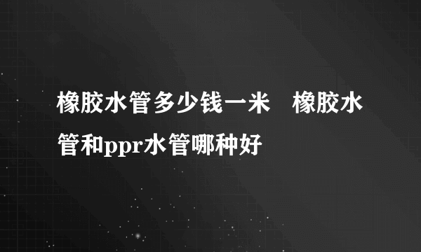 橡胶水管多少钱一米   橡胶水管和ppr水管哪种好