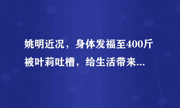 姚明近况，身体发福至400斤被叶莉吐槽，给生活带来诸多不便