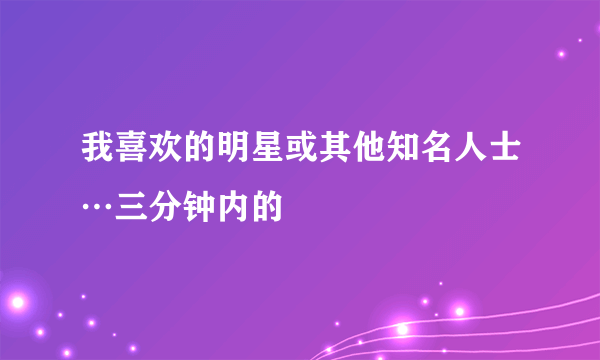 我喜欢的明星或其他知名人士…三分钟内的