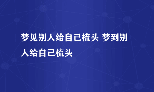 梦见别人给自己梳头 梦到别人给自己梳头