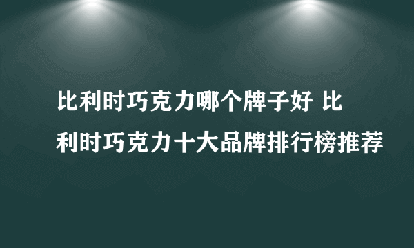 比利时巧克力哪个牌子好 比利时巧克力十大品牌排行榜推荐