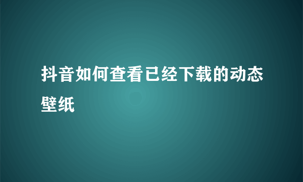 抖音如何查看已经下载的动态壁纸