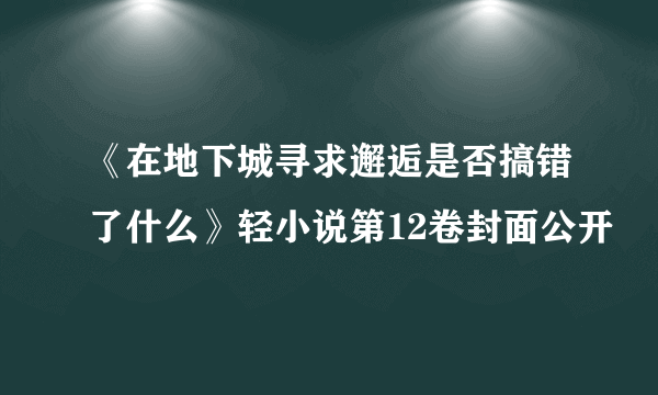 《在地下城寻求邂逅是否搞错了什么》轻小说第12卷封面公开