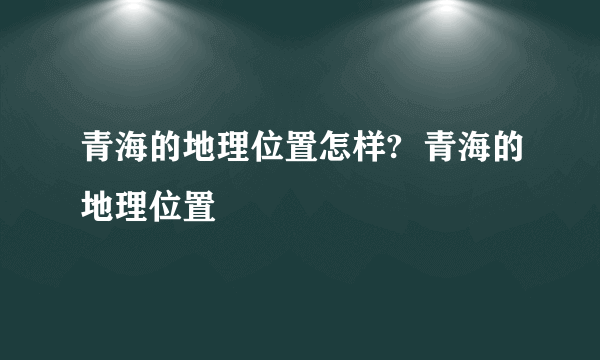 青海的地理位置怎样?  青海的地理位置