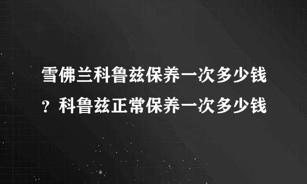 雪佛兰科鲁兹保养一次多少钱？科鲁兹正常保养一次多少钱