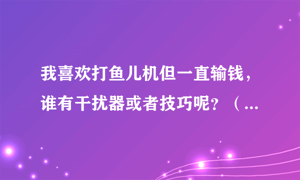 我喜欢打鱼儿机但一直输钱，谁有干扰器或者技巧呢？（我知道鱼儿机是设计好程序的，你们不用喷）