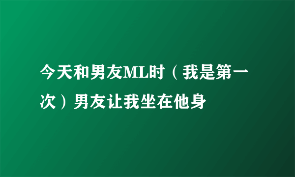 今天和男友ML时（我是第一次）男友让我坐在他身