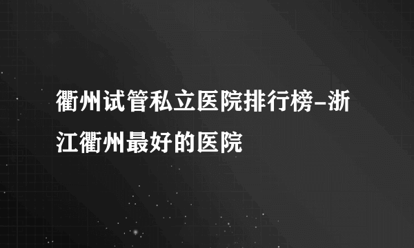 衢州试管私立医院排行榜-浙江衢州最好的医院