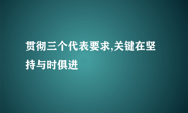 贯彻三个代表要求,关键在坚持与时俱进