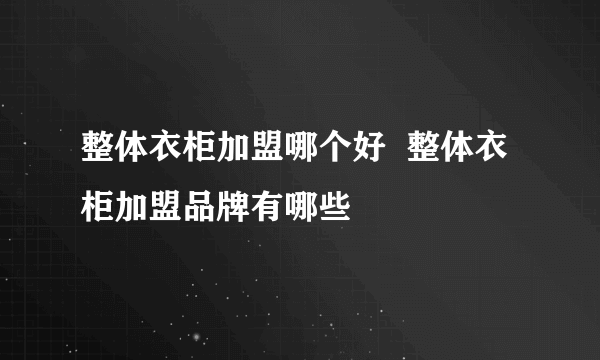 整体衣柜加盟哪个好  整体衣柜加盟品牌有哪些