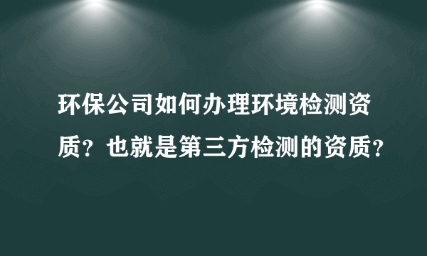 环保公司如何办理环境检测资质？也就是第三方检测的资质？