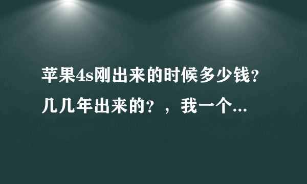 苹果4s刚出来的时候多少钱？几几年出来的？，我一个朋友说，苹果4s刚出来的时候