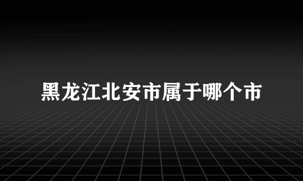 黑龙江北安市属于哪个市