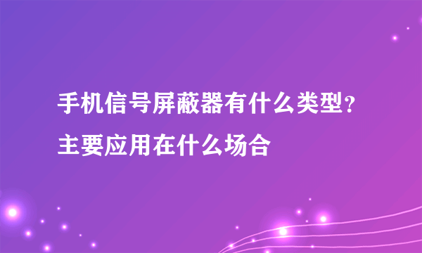 手机信号屏蔽器有什么类型？主要应用在什么场合