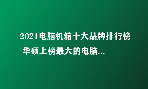 2021电脑机箱十大品牌排行榜 华硕上榜最大的电脑设备厂商