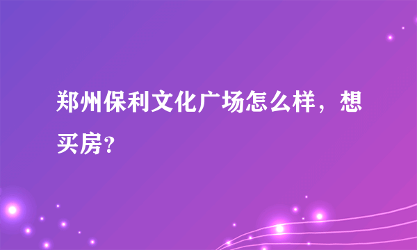 郑州保利文化广场怎么样，想买房？