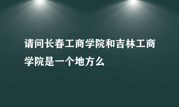 请问长春工商学院和吉林工商学院是一个地方么